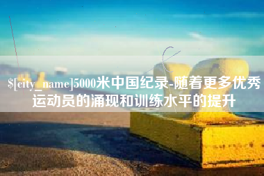 海拉尔5000米中国纪录-随着更多优秀运动员的涌现和训练水平的提升