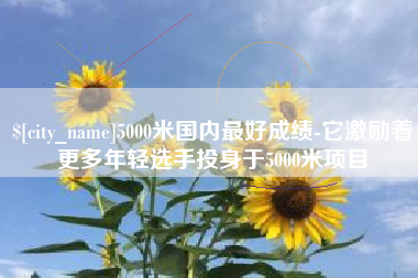 海拉尔5000米国内最好成绩-它激励着更多年轻选手投身于5000米项目