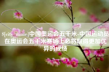 海拉尔中国奥运会五千米-中国运动员在奥运会五千米赛场上必将取得更加优异的成绩
