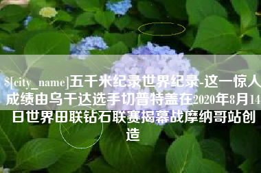 海拉尔五千米纪录世界纪录-这一惊人成绩由乌干达选手切普特盖在2020年8月14日世界田联钻石联赛揭幕战摩纳哥站创造