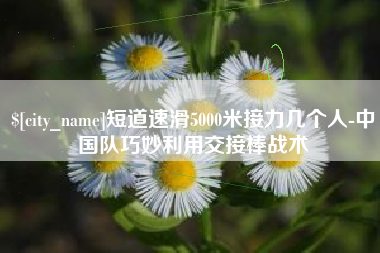 海拉尔短道速滑5000米接力几个人-中国队巧妙利用交接棒战术