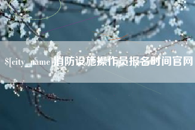 海拉尔消防设施操作员报名时间官网