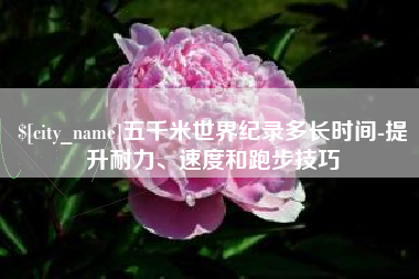 海拉尔五千米世界纪录多长时间-提升耐力、速度和跑步技巧