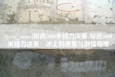 海拉尔短道5000米接力决赛-短道5000米接力决赛：冰上的速度与激情碰撞