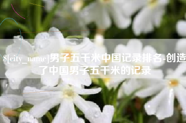 海拉尔男子五千米中国记录排名-创造了中国男子五千米的记录