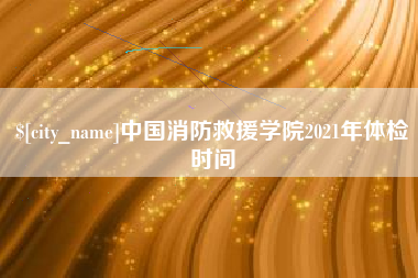 海拉尔中国消防救援学院2021年体检时间
