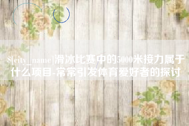 海拉尔滑冰比赛中的5000米接力属于什么项目-常常引发体育爱好者的探讨