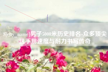 海拉尔男子5000米历史排名-众多顶尖选手用速度与耐力书写传奇