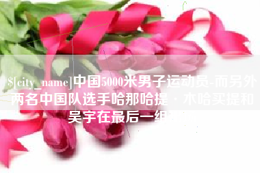 海拉尔中国5000米男子运动员-而另外两名中国队选手哈那哈提·木哈买提和吴宇在最后一组出场