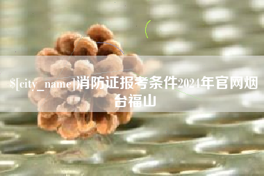 海拉尔消防证报考条件2024年官网烟台福山